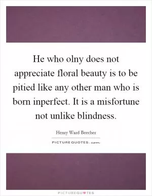 He who olny does not appreciate floral beauty is to be pitied like any other man who is born inperfect. It is a misfortune not unlike blindness Picture Quote #1