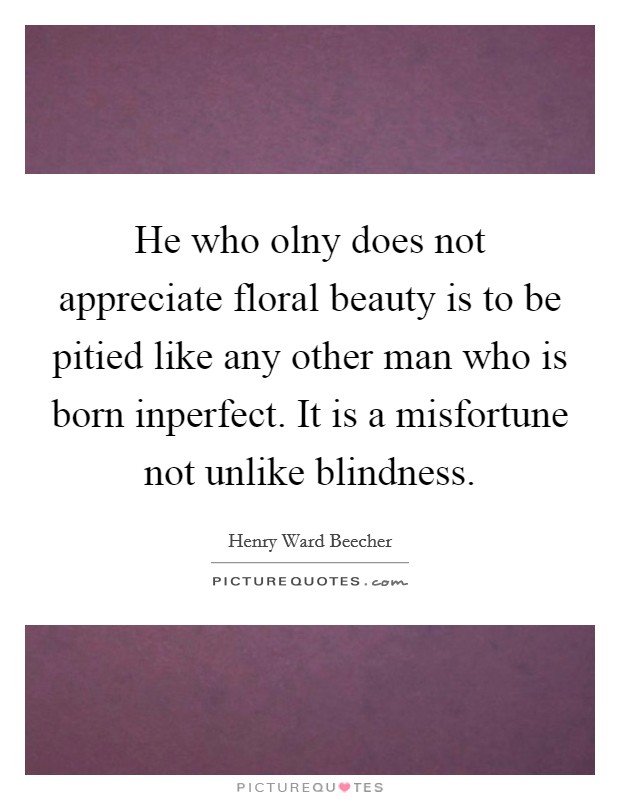 He who olny does not appreciate floral beauty is to be pitied like any other man who is born inperfect. It is a misfortune not unlike blindness Picture Quote #1