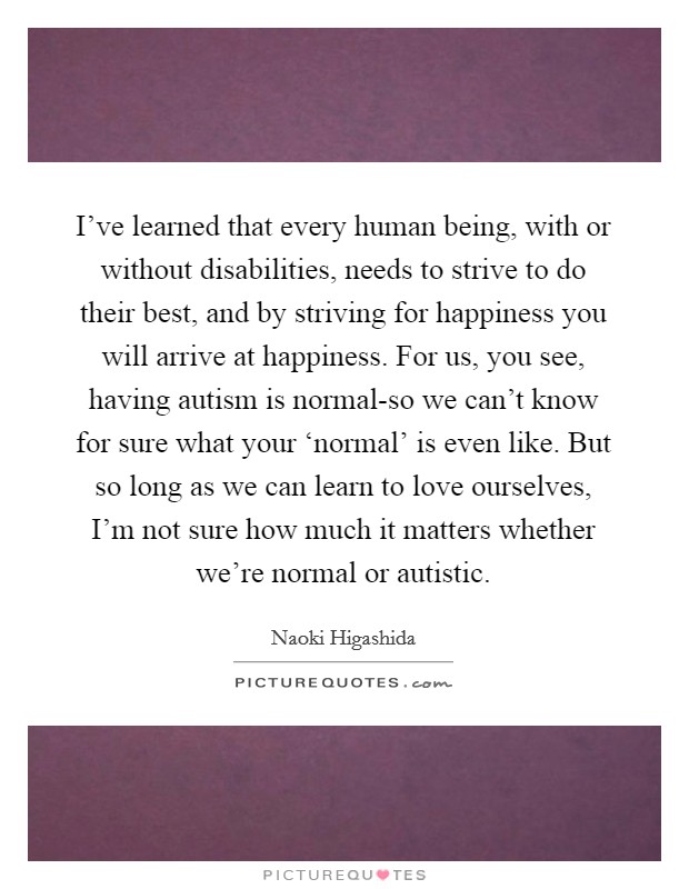 I've learned that every human being, with or without disabilities, needs to strive to do their best, and by striving for happiness you will arrive at happiness. For us, you see, having autism is normal-so we can't know for sure what your ‘normal' is even like. But so long as we can learn to love ourselves, I'm not sure how much it matters whether we're normal or autistic Picture Quote #1