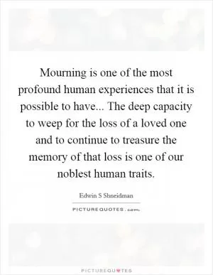Mourning is one of the most profound human experiences that it is possible to have... The deep capacity to weep for the loss of a loved one and to continue to treasure the memory of that loss is one of our noblest human traits Picture Quote #1