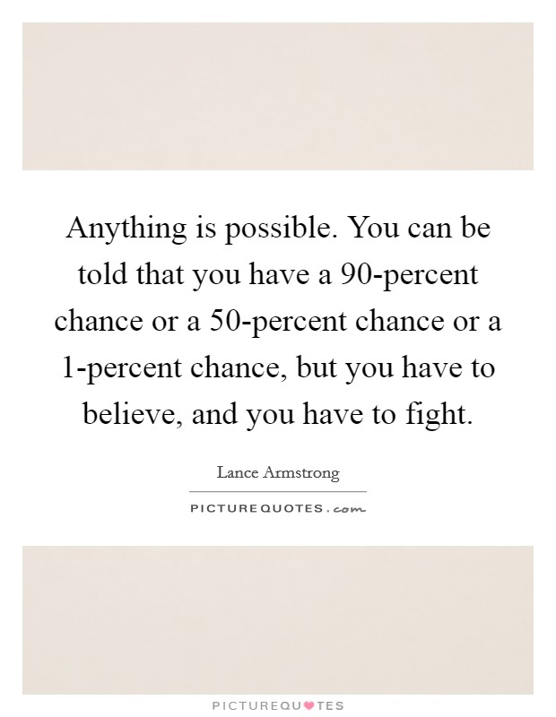Anything is possible. You can be told that you have a 90-percent chance or a 50-percent chance or a 1-percent chance, but you have to believe, and you have to fight Picture Quote #1