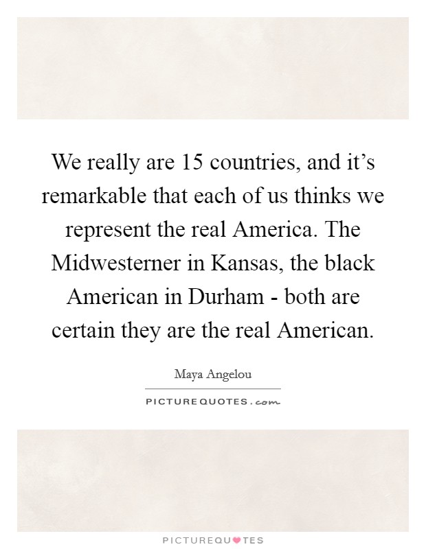 We really are 15 countries, and it's remarkable that each of us thinks we represent the real America. The Midwesterner in Kansas, the black American in Durham - both are certain they are the real American Picture Quote #1