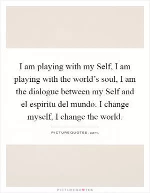 I am playing with my Self, I am playing with the world’s soul, I am the dialogue between my Self and el espiritu del mundo. I change myself, I change the world Picture Quote #1