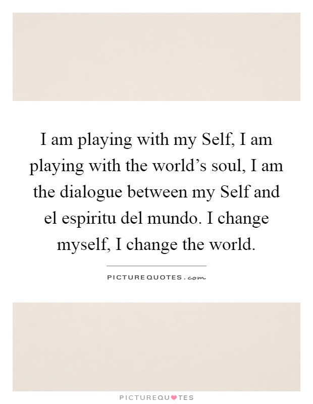 I am playing with my Self, I am playing with the world's soul, I am the dialogue between my Self and el espiritu del mundo. I change myself, I change the world Picture Quote #1