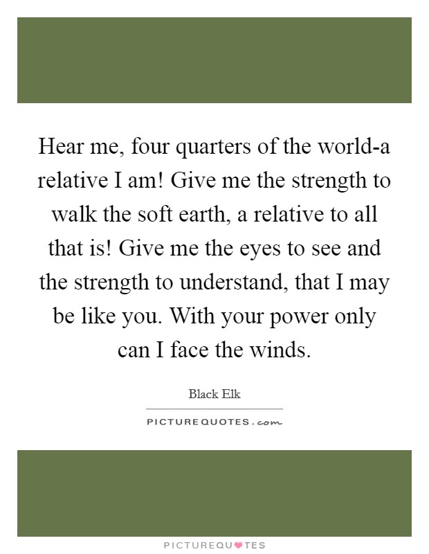 Hear me, four quarters of the world-a relative I am! Give me the strength to walk the soft earth, a relative to all that is! Give me the eyes to see and the strength to understand, that I may be like you. With your power only can I face the winds Picture Quote #1