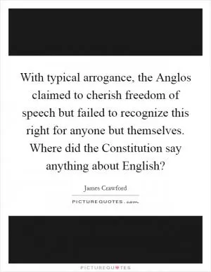 With typical arrogance, the Anglos claimed to cherish freedom of speech but failed to recognize this right for anyone but themselves. Where did the Constitution say anything about English? Picture Quote #1