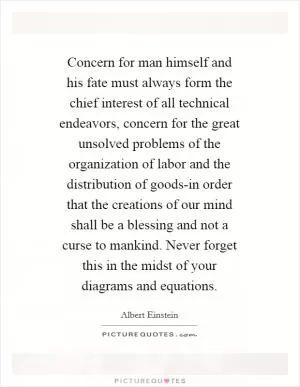 Concern for man himself and his fate must always form the chief interest of all technical endeavors, concern for the great unsolved problems of the organization of labor and the distribution of goods-in order that the creations of our mind shall be a blessing and not a curse to mankind. Never forget this in the midst of your diagrams and equations Picture Quote #1