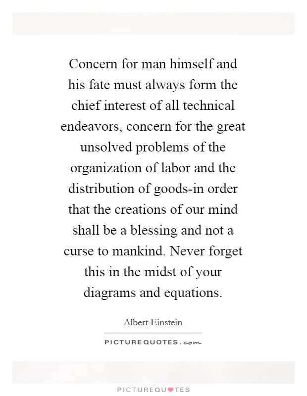 Concern for man himself and his fate must always form the chief interest of all technical endeavors, concern for the great unsolved problems of the organization of labor and the distribution of goods-in order that the creations of our mind shall be a blessing and not a curse to mankind. Never forget this in the midst of your diagrams and equations Picture Quote #1