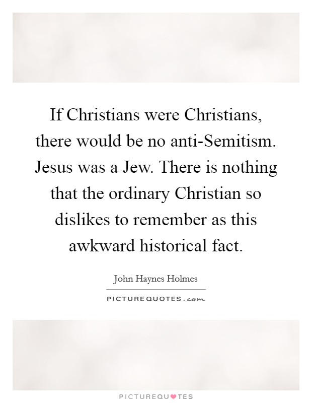 If Christians were Christians, there would be no anti-Semitism. Jesus was a Jew. There is nothing that the ordinary Christian so dislikes to remember as this awkward historical fact Picture Quote #1