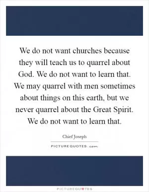 We do not want churches because they will teach us to quarrel about God. We do not want to learn that. We may quarrel with men sometimes about things on this earth, but we never quarrel about the Great Spirit. We do not want to learn that Picture Quote #1