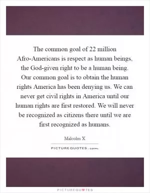 The common goal of 22 million Afro-Americans is respect as human beings, the God-given right to be a human being. Our common goal is to obtain the human rights America has been denying us. We can never get civil rights in America until our human rights are first restored. We will never be recognized as citizens there until we are first recognized as humans Picture Quote #1