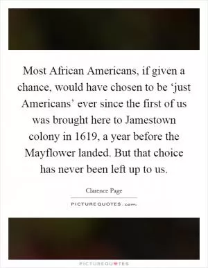 Most African Americans, if given a chance, would have chosen to be ‘just Americans’ ever since the first of us was brought here to Jamestown colony in 1619, a year before the Mayflower landed. But that choice has never been left up to us Picture Quote #1
