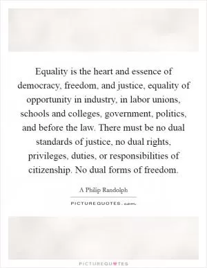 Equality is the heart and essence of democracy, freedom, and justice, equality of opportunity in industry, in labor unions, schools and colleges, government, politics, and before the law. There must be no dual standards of justice, no dual rights, privileges, duties, or responsibilities of citizenship. No dual forms of freedom Picture Quote #1