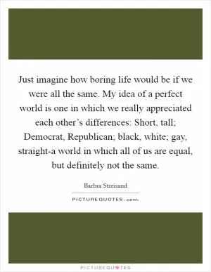 Just imagine how boring life would be if we were all the same. My idea of a perfect world is one in which we really appreciated each other’s differences: Short, tall; Democrat, Republican; black, white; gay, straight-a world in which all of us are equal, but definitely not the same Picture Quote #1