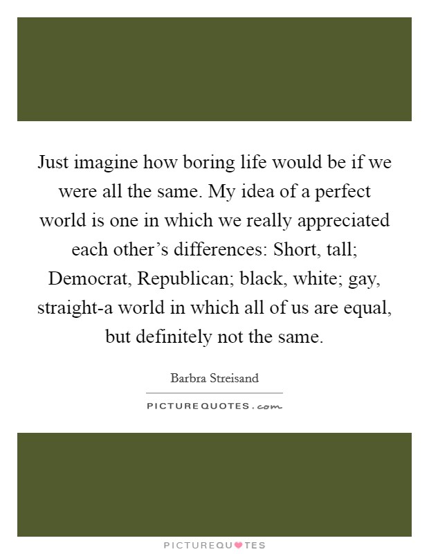 Just imagine how boring life would be if we were all the same. My idea of a perfect world is one in which we really appreciated each other's differences: Short, tall; Democrat, Republican; black, white; gay, straight-a world in which all of us are equal, but definitely not the same Picture Quote #1