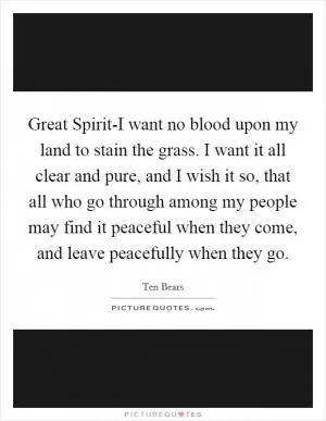 Great Spirit-I want no blood upon my land to stain the grass. I want it all clear and pure, and I wish it so, that all who go through among my people may find it peaceful when they come, and leave peacefully when they go Picture Quote #1