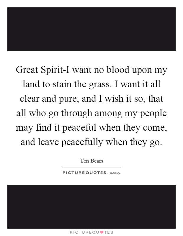 Great Spirit-I want no blood upon my land to stain the grass. I want it all clear and pure, and I wish it so, that all who go through among my people may find it peaceful when they come, and leave peacefully when they go Picture Quote #1
