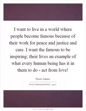 I want to live in a world where people become famous because of their work for peace and justice and care. I want the famous to be inspiring; their lives an example of what every human being has it in them to do - act from love! Picture Quote #1