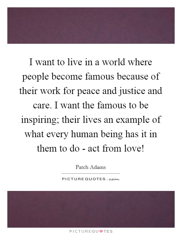 I want to live in a world where people become famous because of their work for peace and justice and care. I want the famous to be inspiring; their lives an example of what every human being has it in them to do - act from love! Picture Quote #1
