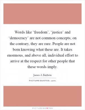 Words like ‘freedom’, ‘justice’ and ‘democracy’ are not common concepts; on the contrary, they are rare. People are not born knowing what these are. It takes enormous, and above all, individual effort to arrive at the respect for other people that these words imply Picture Quote #1