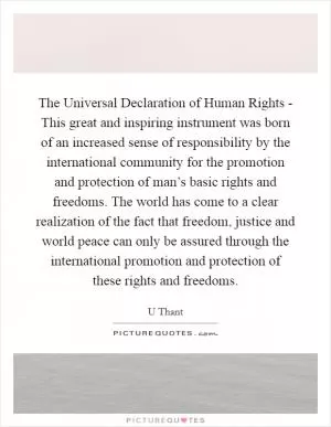The Universal Declaration of Human Rights - This great and inspiring instrument was born of an increased sense of responsibility by the international community for the promotion and protection of man’s basic rights and freedoms. The world has come to a clear realization of the fact that freedom, justice and world peace can only be assured through the international promotion and protection of these rights and freedoms Picture Quote #1