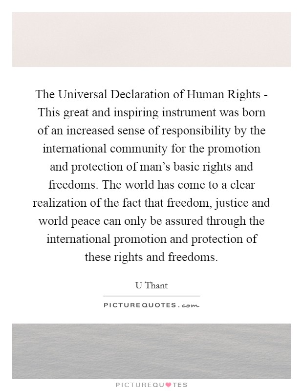The Universal Declaration of Human Rights - This great and inspiring instrument was born of an increased sense of responsibility by the international community for the promotion and protection of man's basic rights and freedoms. The world has come to a clear realization of the fact that freedom, justice and world peace can only be assured through the international promotion and protection of these rights and freedoms Picture Quote #1