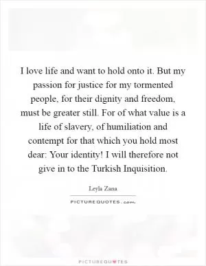 I love life and want to hold onto it. But my passion for justice for my tormented people, for their dignity and freedom, must be greater still. For of what value is a life of slavery, of humiliation and contempt for that which you hold most dear: Your identity! I will therefore not give in to the Turkish Inquisition Picture Quote #1