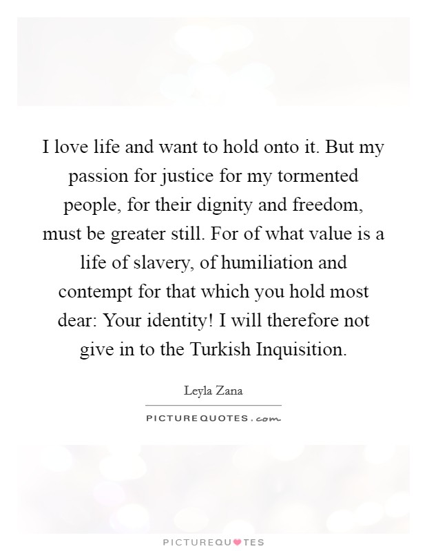 I love life and want to hold onto it. But my passion for justice for my tormented people, for their dignity and freedom, must be greater still. For of what value is a life of slavery, of humiliation and contempt for that which you hold most dear: Your identity! I will therefore not give in to the Turkish Inquisition Picture Quote #1
