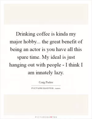 Drinking coffee is kinda my major hobby... the great benefit of being an actor is you have all this spare time. My ideal is just hanging out with people - I think I am innately lazy Picture Quote #1