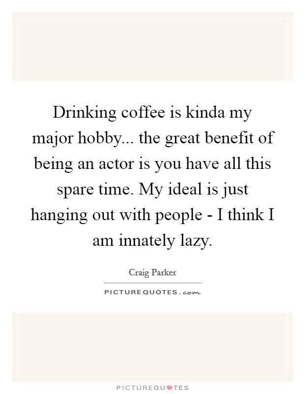 Drinking coffee is kinda my major hobby... the great benefit of being an actor is you have all this spare time. My ideal is just hanging out with people - I think I am innately lazy Picture Quote #1