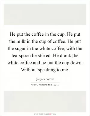 He put the coffee in the cup. He put the milk in the cup of coffee. He put the sugar in the white coffee, with the tea-spoon he stirred. He drank the white coffee and he put the cup down. Without speaking to me Picture Quote #1