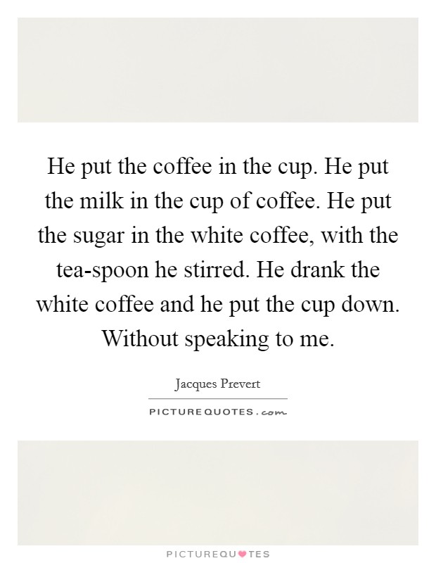 He put the coffee in the cup. He put the milk in the cup of coffee. He put the sugar in the white coffee, with the tea-spoon he stirred. He drank the white coffee and he put the cup down. Without speaking to me Picture Quote #1