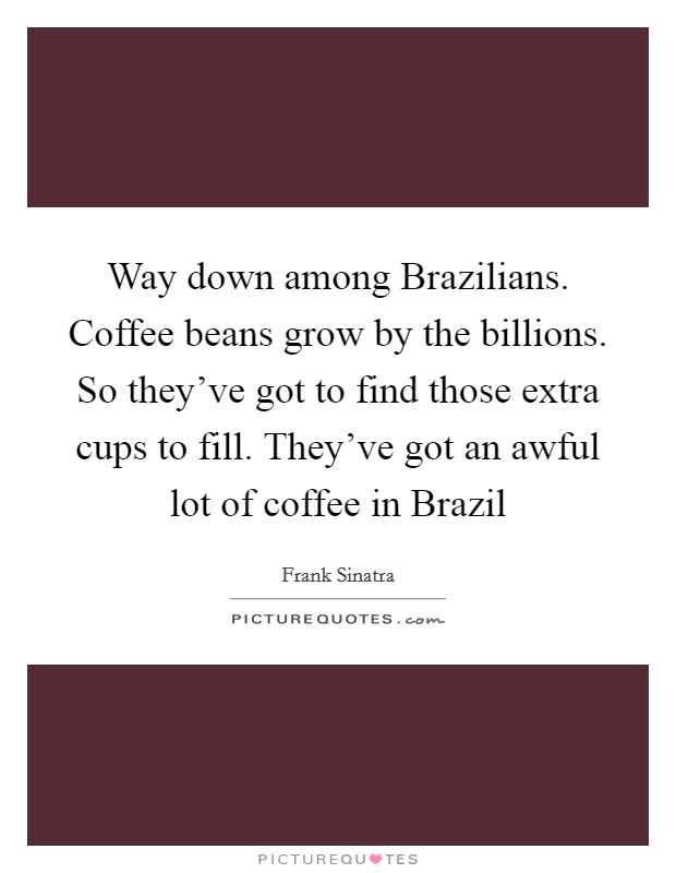 Way down among Brazilians. Coffee beans grow by the billions. So they've got to find those extra cups to fill. They've got an awful lot of coffee in Brazil Picture Quote #1
