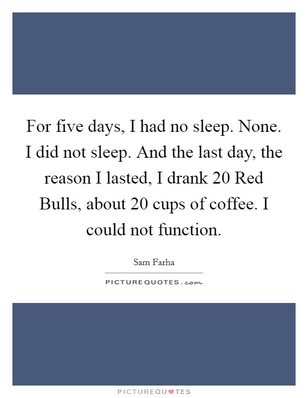 For five days, I had no sleep. None. I did not sleep. And the last day, the reason I lasted, I drank 20 Red Bulls, about 20 cups of coffee. I could not function Picture Quote #1