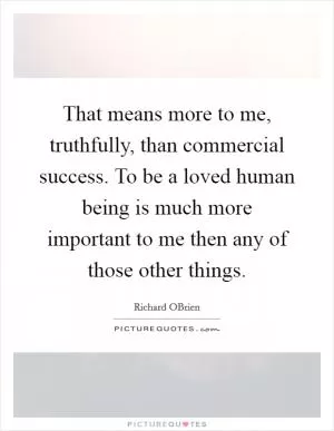 That means more to me, truthfully, than commercial success. To be a loved human being is much more important to me then any of those other things Picture Quote #1