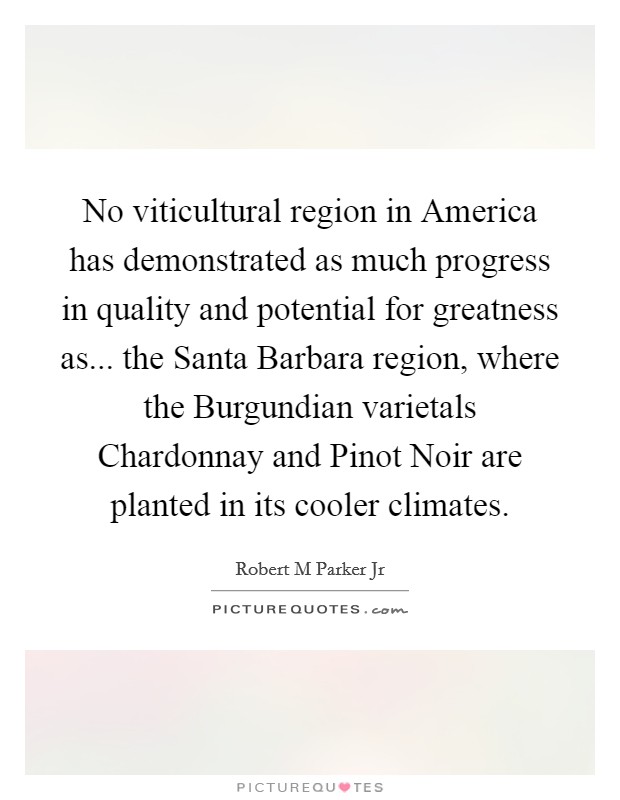 No viticultural region in America has demonstrated as much progress in quality and potential for greatness as... the Santa Barbara region, where the Burgundian varietals Chardonnay and Pinot Noir are planted in its cooler climates Picture Quote #1