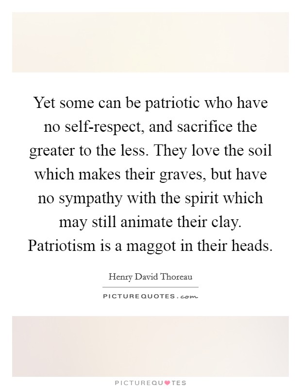 Yet some can be patriotic who have no self-respect, and sacrifice the greater to the less. They love the soil which makes their graves, but have no sympathy with the spirit which may still animate their clay. Patriotism is a maggot in their heads Picture Quote #1