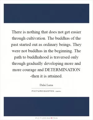 There is nothing that does not get easier through cultivation. The buddhas of the past started out as ordinary beings. They were not buddhas in the beginning. The path to buddhahood is traversed only through gradually developing more and more courage and DETERMINATION -then it is attained Picture Quote #1