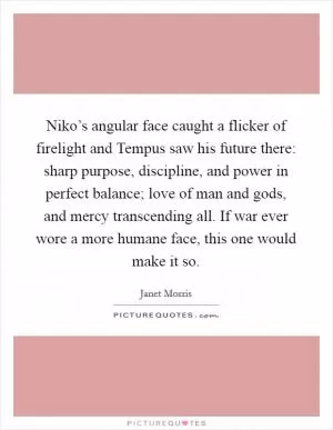 Niko’s angular face caught a flicker of firelight and Tempus saw his future there: sharp purpose, discipline, and power in perfect balance; love of man and gods, and mercy transcending all. If war ever wore a more humane face, this one would make it so Picture Quote #1