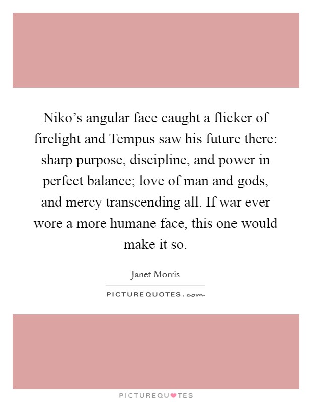Niko's angular face caught a flicker of firelight and Tempus saw his future there: sharp purpose, discipline, and power in perfect balance; love of man and gods, and mercy transcending all. If war ever wore a more humane face, this one would make it so Picture Quote #1