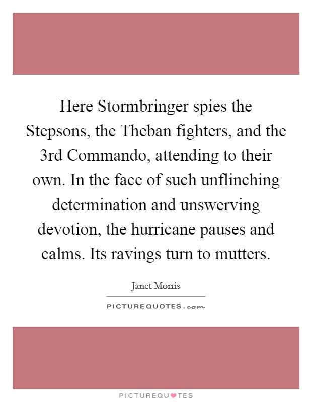 Here Stormbringer spies the Stepsons, the Theban fighters, and the 3rd Commando, attending to their own. In the face of such unflinching determination and unswerving devotion, the hurricane pauses and calms. Its ravings turn to mutters Picture Quote #1