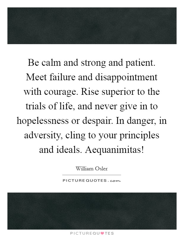 Be calm and strong and patient. Meet failure and disappointment with courage. Rise superior to the trials of life, and never give in to hopelessness or despair. In danger, in adversity, cling to your principles and ideals. Aequanimitas! Picture Quote #1