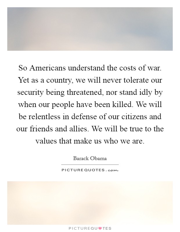 So Americans understand the costs of war. Yet as a country, we will never tolerate our security being threatened, nor stand idly by when our people have been killed. We will be relentless in defense of our citizens and our friends and allies. We will be true to the values that make us who we are Picture Quote #1
