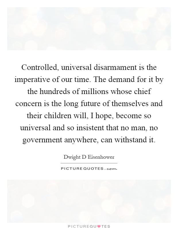 Controlled, universal disarmament is the imperative of our time. The demand for it by the hundreds of millions whose chief concern is the long future of themselves and their children will, I hope, become so universal and so insistent that no man, no government anywhere, can withstand it Picture Quote #1