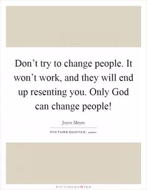 Don’t try to change people. It won’t work, and they will end up resenting you. Only God can change people! Picture Quote #1