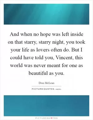 And when no hope was left inside on that starry, starry night, you took your life as lovers often do. But I could have told you, Vincent, this world was never meant for one as beautiful as you Picture Quote #1