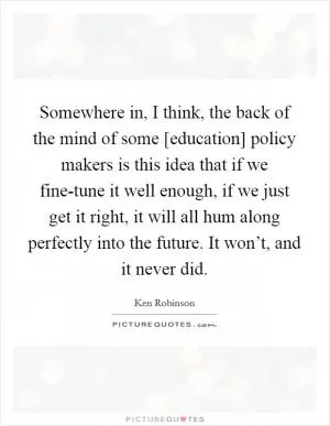 Somewhere in, I think, the back of the mind of some [education] policy makers is this idea that if we fine-tune it well enough, if we just get it right, it will all hum along perfectly into the future. It won’t, and it never did Picture Quote #1
