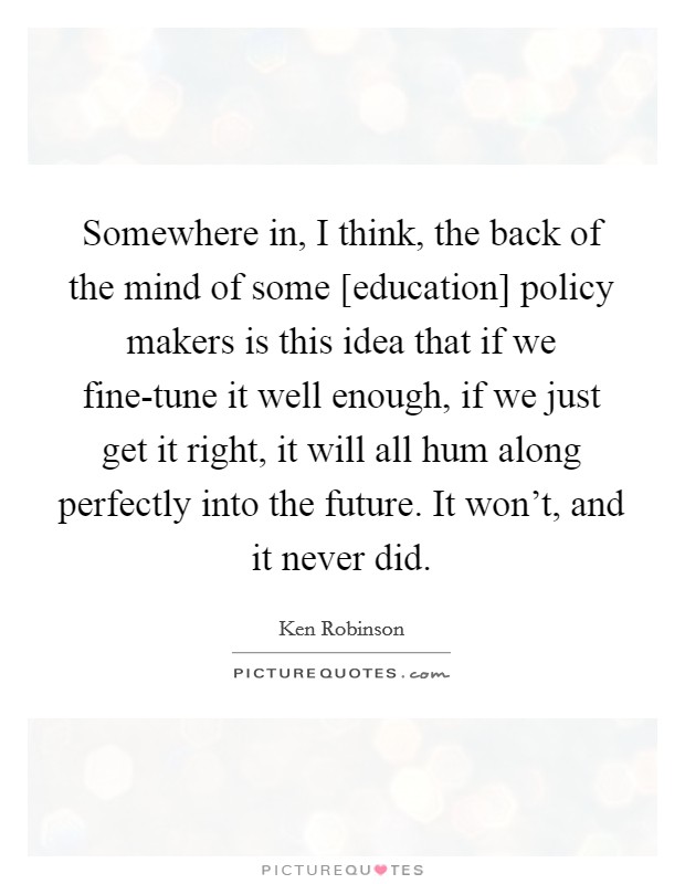 Somewhere in, I think, the back of the mind of some [education] policy makers is this idea that if we fine-tune it well enough, if we just get it right, it will all hum along perfectly into the future. It won't, and it never did Picture Quote #1