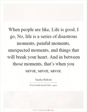 When people are like, Life is good, I go, No, life is a series of disastrous moments, painful moments, unexpected moments, and things that will break your heart. And in between those moments, that’s when you savor, savor, savor Picture Quote #1