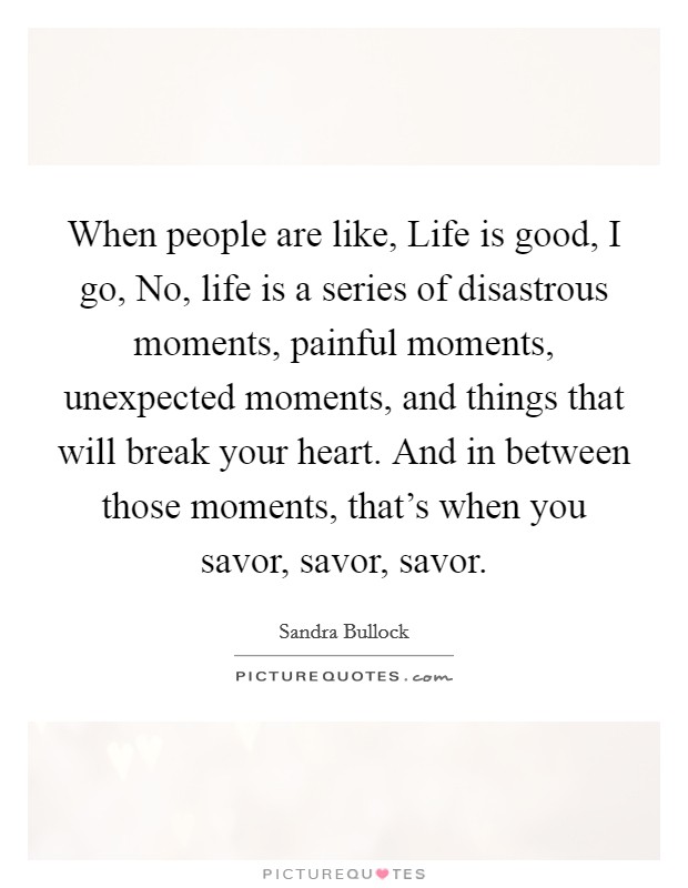 When people are like, Life is good, I go, No, life is a series of disastrous moments, painful moments, unexpected moments, and things that will break your heart. And in between those moments, that's when you savor, savor, savor Picture Quote #1